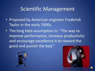 Scientific ManagementProposed by American engineer Frederick Taylor in the early 1900s.The long held assumption is: “The way to improve performance, increase productivity and encourage excellence is to reward the good and punish the bad.”