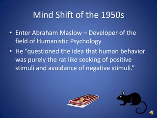 Mind Shift of the 1950sEnter Abraham Maslow – Developer of the field of Humanistic PsychologyHe “questioned the idea that human behavior was purely the rat like seeking of positive stimuli and avoidance of negative stimuli.”