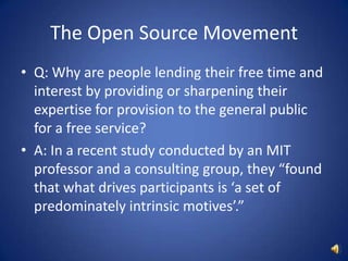 The Open Source MovementQ: Why are people lending their free time and interest by providing or sharpening their expertise for provision to the general public for a free service?A: In a recent study conducted by an MIT professor and a consulting group, they “found that what drives participants is ‘a set of predominately intrinsic motives’.”