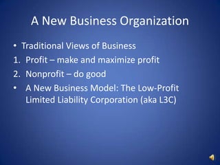 A New Business OrganizationTraditional Views of BusinessProfit – make and maximize profitNonprofit – do goodA New Business Model: The Low-Profit Limited Liability Corporation (aka L3C)