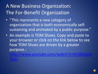 A New Business Organization: The For-Benefit Organization“This represents a new category of organization that is both economically self-sustaining and animated by a public purpose.”An example is TOM Shoes. Copy and paste to your browser or click on the link below to see how TOM Shoes are driven by a greater purpose.: http://www.youtube.com/watch?v=Kt3BQQ6dQaQ