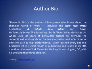 Author Bio“Daniel H. Pink is the author of four provocative books about the changing world of work — including the New York Times bestsellers, A Whole New Mind and Drive. His latest is Drive: The Surprising  Truth About What Motivates Us, which uses 50 years of behavioral science to overturn the conventional wisdom about human motivation and offer a more effective path to high performance.  Drive reached every national bestseller list in its first month of publication and is now in its fifth month on the New York Times list. He lives in Washington, DC, with his wife and their three children.”       courtesy , www.danpink.com