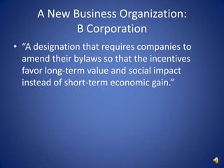 A New Business Organization: B Corporation“A designation that requires companies to amend their bylaws so that the incentives favor long-term value and social impact instead of short-term economic gain.”