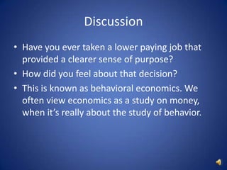 DiscussionHave you ever taken a lower paying job that provided a clearer sense of purpose?How did you feel about that decision?This is known as behavioral economics. We often view economics as a study on money, when it’s really about the study of behavior.
