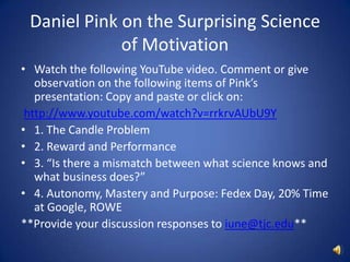Daniel Pink on the Surprising Science of MotivationWatch the following YouTube video. Comment or give observation on the following items of Pink’s presentation: Copy and paste or click on:http://www.youtube.com/watch?v=rrkrvAUbU9Y1. The Candle Problem2. Reward and Performance3. “Is there a mismatch between what science knows and what business does?”4. Autonomy, Mastery and Purpose: Fedex Day, 20% Time at Google, ROWE**Provide your discussion responses to iune@tjc.edu**
