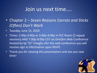 Join us next time….Chapter 2 – Seven Reasons Carrots and Sticks (Often) Don’t WorkTuesday, June 15, 2010 Times: 2:00p-3:00p or 3:00p-4:00p in FCC Room (2 repeat sessions) AND 7:00p-8:00p CST via DimDim Web Conference Hosted by Ije “EJ” Unegbu (for the web conference you will receive sign in information upon RSVP)Thank you for viewing this presentation and see you next time!