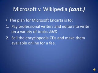 Microsoft v. Wikipedia (cont.)The plan for Microsoft Encarta is to:Pay professional writers and editors to write on a variety of topics ANDSell the encyclopedia CDs and make them available online for a fee.