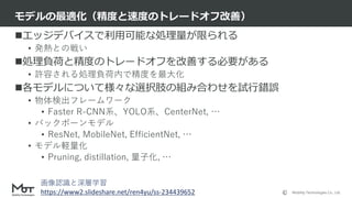 Mobility Technologies Co., Ltd.
エッジデバイスで利用可能な処理量が限られる
• 発熱との戦い
処理負荷と精度のトレードオフを改善する必要がある
• 許容される処理負荷内で精度を最大化
各モデルについて様々な選択肢の組み合わせを試行錯誤
• 物体検出フレームワーク
• Faster R-CNN系、YOLO系、CenterNet, …
• バックボーンモデル
• ResNet, MobileNet, EfficientNet, …
• モデル軽量化
• Pruning, distillation, 量子化, …
モデルの最適化（精度と速度のトレードオフ改善）
22
画像認識と深層学習
https://www2.slideshare.net/ren4yu/ss-234439652
 