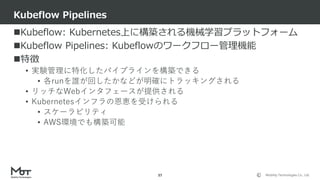Mobility Technologies Co., Ltd.
Kubeflow: Kubernetes上に構築される機械学習プラットフォーム
Kubeflow Pipelines: Kubeflowのワークフロー管理機能
特徴
• 実験管理に特化したパイプラインを構築できる
• 各runを誰が回したかなどが明確にトラッキングされる
• リッチなWebインタフェースが提供される
• Kubernetesインフラの恩恵を受けられる
• スケーラビリティ
• AWS環境でも構築可能
Kubeflow Pipelines
37
 