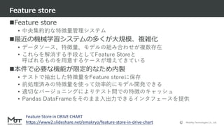 Mobility Technologies Co., Ltd.
Feature store
• 中央集約的な特徴量管理システム
最近の機械学習システムの多くが大規模、複雑化
• データソース、特徴量、モデルの組み合わせが複数存在
• これらを解消する手段としてFeature Storeと
呼ばれるものを用意するケースが増えてきている
本件で必要な機能が限定的なため内製
• テストで抽出した特徴量をFeature storeに保存
• 前処理済みの特徴量を使って効率的にモデル開発できる
• 適切なバージョニングによりテスト間での特徴のキャッシュ
• Pandas DataFrameをそのまま入出力できるインタフェースを提供
Feature store
39
Feature Store in DRIVE CHART
https://www2.slideshare.net/emakryo/feature-store-in-drive-chart
 