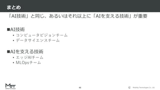 Mobility Technologies Co., Ltd.
「AI技術」と同じ、あるいはそれ以上に「AIを支える技術」が重要
AI技術
• コンピュータビジョンチーム
• データサイエンスチーム
AIを支える技術
• エッジAIチーム
• MLOpsチーム
まとめ
43
 