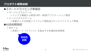 Mobility Technologies Co., Ltd.
スマートドライビング事業部
• サーバシステムチーム
• インフラ構築からWEB API・WEBアプリケーション開発
• エッジシステムチーム
• 車載カメラの制御ソフトウェア開発及びエッジソフトウェア開発
AI技術開発部
• AIチーム
• 危険シーン（イベント）を検出する各種AI技術開発
プロダクト開発体制
8
本日の
お話
 