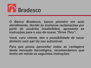 O Banco Bradesco, banco  pioneiro em auto atendimento , devido às inúmeras reclamações por parte de usuários insatisfeitos, apresenta as instruções para o uso de nosso “Drive Thru”. Você, caro cliente, tem a possibilidade de sacar dinheiro sem sair do seu automóvel. Para que possa aproveitar todas as vantagens desta inovação tecnológica, recomendamos que tenha em mente as seguintes instruções: 
