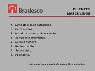 CLIENTES MASCULINOS Dirija até o caixa automático. Baixe o vidro. Introduza o seu cartão e a senha. Selecione a importância. Retire o dinheiro. Retire o cartão. Suba o vidro. Pode partir. Nunca forneça a senha de seu cartão a estranhos 