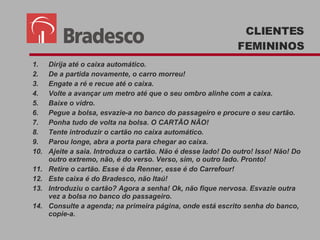 Dirija até o caixa automático. De a partida novamente, o carro morreu! Engate a ré e recue até o caixa. Volte a avançar um metro até que o seu ombro alinhe com a caixa. Baixe o vidro. Pegue a bolsa, esvazie-a no banco do passageiro e procure o seu cartão. Ponha tudo de volta na bolsa. O CARTÃO NÃO! Tente introduzir o cartão no caixa automático. Parou longe, abra a porta para chegar ao caixa. Ajeite a saia. Introduza o cartão. Não é desse lado! Do outro! Isso! Não! Do outro extremo, não, é do verso. Verso, sim, o outro lado. Pronto! Retire o cartão. Esse é da Renner, esse é do Carrefour! Este caixa é do Bradesco, não Itaú!  Introduziu o cartão? Agora a senha! Ok, não fique nervosa. Esvazie outra vez a bolsa no banco do passageiro. Consulte a agenda; na primeira página, onde está escrito senha do banco, copie-a. CLIENTES FEMININOS 