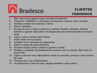 Não é para outro papel é para o teclado da máquina!  Pressione “CANCELA” e introduza novamente o número, mas o correto.  Verifique o baton no retrovisor. Calma. Retire o dinheiro. Esvazie de novo a bolsa e procure a carteira. Guarde o dinheiro. Guarde também a agenda. Diga adeus ao desgraçado que está buzinando no veículo atrás. Ligue o carro e avance dois metros. Volte! Volte de ré no caixa! Cuidado com o quiosque do segurança! Retire o cartão do caixa eletrônico. Esvazie a bolsa, ache a carteira e guarde o cartão. Desligue o limpador de parabrisa que acionou com o cotovelo. Não! Isso é o pisca!! OK. Ligue o carro de novo. Não adianta mudar as marchas, porque o carro morreu de novo. Conduza uns 3 ou 4 Quilometros. Já pode baixar o freio de mão. Apague também o pisca alerta. CLIENTES FEMININOS 