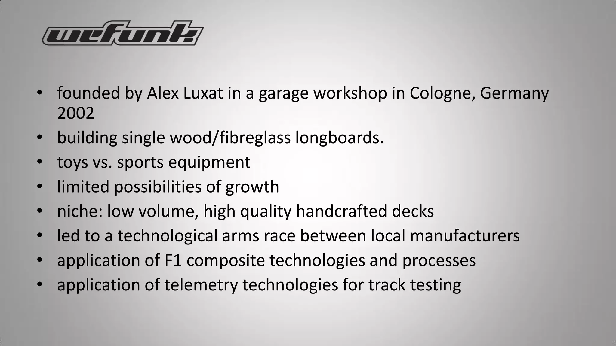 • founded by Alex Luxat in a garage workshop in Cologne, Germany
  2002
• building single wood/fibreglass longboards.
• toys vs. sports equipment
• limited possibilities of growth
• niche: low volume, high quality handcrafted decks
• led to a technological arms race between local manufacturers
• application of F1 composite technologies and processes
• application of telemetry technologies for track testing
 