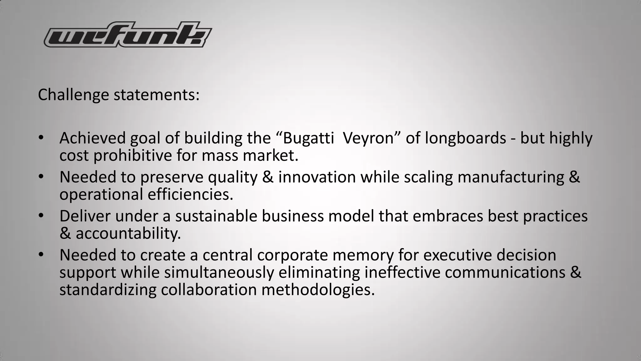 Challenge statements:

• Achieved goal of building the “Bugatti Veyron” of longboards - but highly
  cost prohibitive for mass market.
• Needed to preserve quality & innovation while scaling manufacturing &
  operational efficiencies.
• Deliver under a sustainable business model that embraces best practices
  & accountability.
• Needed to create a central corporate memory for executive decision
  support while simultaneously eliminating ineffective communications &
  standardizing collaboration methodologies.
 