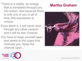 “There is a vitality, an energy
that is translated through you
into action. And because there
is only one of you in all of
time, this expression is
unique.
If you block it, it will never exist
through any other medium
and it will be lost. Forever.
You have to keep yourself open
and aware to the urges that
motivate you. Keep the
channel open...”

Martha Graham

 