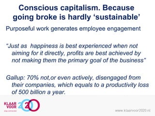 Conscious capitalism. Because
going broke is hardly ‘sustainable’
Purposeful work generates employee engagement
“Just as happiness is best experienced when not
aiming for it directly, profits are best achieved by
not making them the primary goal of the business”
Gallup: 70% not,or even actively, disengaged from
their companies, which equals to a productivity loss
of 500 billion a year.

 