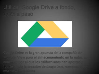 Utilizar Google Drive a fondo,
paso a paso




Google Drive es la gran apuesta de la compañía de
Montain View para el almacenamiento en la nube, un
concepto por el que los californianos han apostado
fuerte desde la creación de Google Docs, reemplazado por
esta nueva herramienta
 