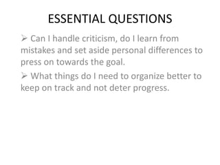 ESSENTIAL QUESTIONS
 Can I handle criticism, do I learn from
mistakes and set aside personal differences to
press on towards the goal.
 What things do I need to organize better to
keep on track and not deter progress.
 