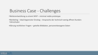 Business Case - Challenges
•Weiterentwicklung zu einem MVP – minimal viable prototype
•Marketing – lokal begrenzter Einstieg – Ansprache der technisch wenig affinen Kunden:
Fahrschulen
•Klärung rechtlicher Fragen – geteilte Bilddaten, personenbezogene Daten
 