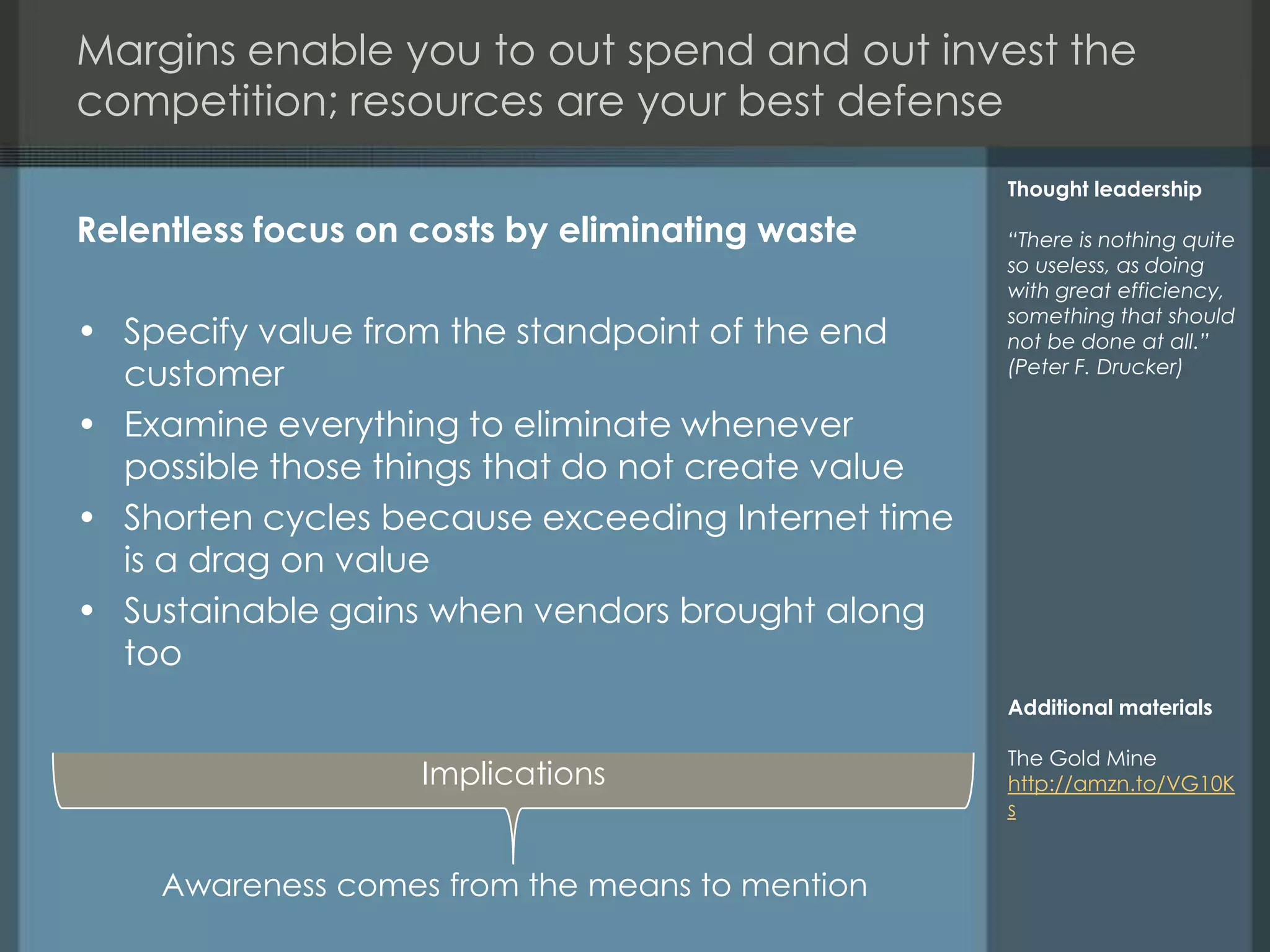 Margins enable you to out spend and out invest the
competition; resources are your best defense
                                                   Thought leadership

Relentless focus on costs by eliminating waste     “There is nothing quite
                                                   so useless, as doing
                                                   with great efficiency,
                                                   something that should
• Specify value from the standpoint of the end     not be done at all.”
  customer                                         (Peter F. Drucker)

• Examine everything to eliminate whenever
  possible those things that do not create value
• Shorten cycles because exceeding Internet time
  is a drag on value
• Sustainable gains when vendors brought along
  too
                                                   Additional materials

                                                   The Gold Mine
                    Implications                   http://amzn.to/VG10K
                                                   s


     Awareness comes from the means to mention
 