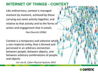 Like ordinariness, context is managed
moment by moment, achieved by those
carrying out some activity together, and
relative to that activity and to the forms of
action and engagement that it entails.
Paul Dourish (2004)
INTERNET OF THINGS - CONTEXT
Context is a temporary and cohesive whole,
a non-material entity, that is formed and
perceived in an arbitrary connection
between people, between objects, and
between arbitrary combinations of people
and objects
Lier van B., Cyber-Physical Systems 2015
 