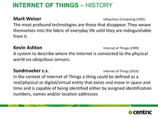 INTERNET OF THINGS – HISTORY
Mark Weiser Ubiquitous Computing (1991)
The most profound technologies are those that disappear. They weave
themselves into the fabric of everyday life until they are indisguishable
from it.
Kevin Ashton Internet of Things (1999)
A system to describe where the Internet is connected to the physical
world via ubiquitous sensors.
Sundmaeker c.s. Internet of Things (2010)
In the context of Internet of Things a thing could be defined as a
real/physical or digital/virtual entity that exists and move in space and
time and is capable of being identified either by assigned identification
numbers, names and/or location addresses
October 21, 2015
@COPYRIGHT PROF. DR. BEN VAN LIER
CMC
 