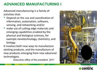 ADVANCED MANUFACTURING I
October 21, 2015
@COPYRIGHT PROF. DR. BEN VAN LIER
CMC
Advanced manufacturing is a family of
activities that:
• Depend on the use and coordination of
information, automation, software,
sensing, and networking and/or
• make use of cutting edge materials and
emerging capabilities enabled by the
physical and biological sciences, for
example nanotechnology, chemistry, and
biology.
It involves both new ways to manufacture
existing products, and the manufacture of
new products emerging from new advanced
technologies.
Executive office of the president, 2011
 