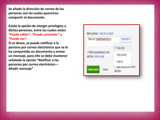 Se añade la dirección de correo de las
personas con las cuales queremos
compartir el documento.
Existe la opción de otorgar privilegios a
dichas personas, entre las cuales están:
“Puede editar”, “Puede comentar” y
“Puede ver”.
Si se desea, se puede notificar a la
persona por correo electrónico que se le
ha compartido un documento y enviar
un mensaje, para ello se debe mantener
señalado la opción “Notificar a las
personas por correo electrónico –
Añadir mensaje”
 