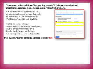 Finalmente, se hace click en “Compartir y guardar”. En la parte de abajo del
propietario, aparecen las personas con su respectivo privilegio.
Si se desea cambiar los privilegios a las
personas, simplemente se hace click en la
flecha que está al lado en este caso de
“Puede editar”, y elegir otro privilegio.
En caso, de no querer seguir
compartiendo un documento con alguien,
se ubica en la equis que está en la
derecha de dicha persona. De esta
manera no podrá acceder al documento.
Para guardar dichos cambios, se hace click en “Fin
 