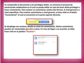 Ya compartido el documento y los privilegios dados, se comienza el proceso de
construcción colaborativo en el cual se puede editar en caso de tener dicho privilegio o
hacer comentarios. Para realizar un comentario, existen dos formas. A nivel general y a
nivel específicos. Para realizar comentarios a nivel general, se hace click en el botón
“Comentarios” el cual se encuentra en la parte superior derecha.
Se despliega una ventana, donde se verán los comentarios. Dichos comentarios
pueden ser comentados por otro u otros. En caso de llegar a un acuerdo, se debe
hacer click en la palabra “Resolver”.
 
