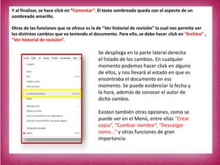 Y al finalizar, se hace click en “Comentar”. El texto sombreado queda con el aspecto de un
sombreado amarillo.
Otras de las funciones que se ofrece es la de “Ver historial de revisión” la cual nos permite ver
los distintos cambios que va teniendo el documento. Para ello, se debe hacer click en “Archivo” ,
“Ver historial de revisión”.
Se despliega en la parte lateral derecha
el listado de los cambios. En cualquier
momento podemos hacer click en alguno
de ellos, y nos llevará al estado en que es
encontraba el documento en ess
momento. Se puede evidenciar la fecha y
la hora, además de conocer el autor de
dicho cambio.
Existen también otras opciones, como se
puede ver en el Menú, entre ellas “Crear
copia”, “Cambiar nombre”, “Descargar
como…” y otras funciones de gran
importancia.
 