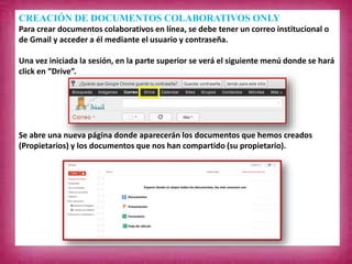CREACIÓN DE DOCUMENTOS COLABORATIVOS ONLY
Para crear documentos colaborativos en línea, se debe tener un correo institucional o
de Gmail y acceder a él mediante el usuario y contraseña.
Una vez iniciada la sesión, en la parte superior se verá el siguiente menú donde se hará
click en “Drive”.
Se abre una nueva página donde aparecerán los documentos que hemos creados
(Propietarios) y los documentos que nos han compartido (su propietario).
 