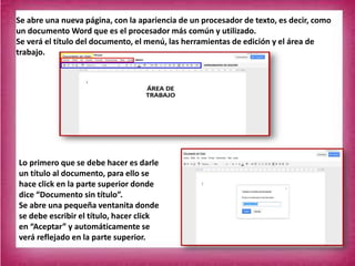 Se abre una nueva página, con la apariencia de un procesador de texto, es decir, como
un documento Word que es el procesador más común y utilizado.
Se verá el título del documento, el menú, las herramientas de edición y el área de
trabajo.
Lo primero que se debe hacer es darle
un título al documento, para ello se
hace click en la parte superior donde
dice “Documento sin título”.
Se abre una pequeña ventanita donde
se debe escribir el título, hacer click
en “Aceptar” y automáticamente se
verá reflejado en la parte superior.
 