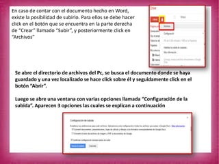 En caso de contar con el documento hecho en Word,
existe la posibilidad de subirlo. Para ellos se debe hacer
click en el botón que se encuentra en la parte derecha
de “Crear” llamado “Subir”, y posteriormente click en
“Archivos”
Se abre el directorio de archivos del Pc, se busca el documento donde se haya
guardado y una vez localizado se hace click sobre él y seguidamente click en el
botón “Abrir”.
Luego se abre una ventana con varias opciones llamada “Configuración de la
subida”. Aparecen 3 opciones las cuales se explican a continuación
 