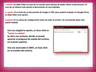 1 opción: Se debe tildar en caso de no estarlo, para efectos de poder editar el documento. En
caso de no tildarse esta opción el documento no será editable.
2. opción: Si se trata de un documento de imagen o PDF, para poderlo trabajar en Google Drive,
se debe tildar esta opción.
3 opción: Es un alerta de configuración antes de subir el archivo. Se recomienda dejar esta
opción tildada.
Una vez elegida la opción, se hace click en
“Iniciar la subida”.
Se abre una ventana, donde se puede
apreciar el progreso de subida del archivo,
en la parte superior.
Una vez alcanzado el 100%, se hace click
en el nombre del archivo.
 