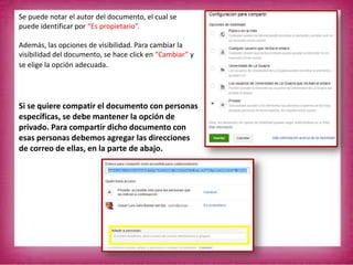 Se puede notar el autor del documento, el cual se
puede identificar por “Es propietario”.
Además, las opciones de visibilidad. Para cambiar la
visibilidad del documento, se hace click en “Cambiar” y
se elige la opción adecuada.
Si se quiere compatir el documento con personas
específicas, se debe mantener la opción de
privado. Para compartir dicho documento con
esas personas debemos agregar las direcciones
de correo de ellas, en la parte de abajo.
 