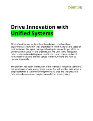 Drive Innovation with
Unified Systems
More often than not we have heard marketers complain about
departmental silos within their organization, which hampers the speed of
their initiatives. We agree that specialized systems enable specialists to
drive maximize value for the organization. The CRM team, the loyalty
drivers, inbound marketing teams, audience research teams, all need
human resources who are well versed in their functions and have to
operate separately.
The problem lies not in the creation of the individual functional teams but
the handshake of data among these teams. You will see that data about a
single customer is scattered among these data silos and the specialists
have missed on customer insights, recorded on other systems
 
