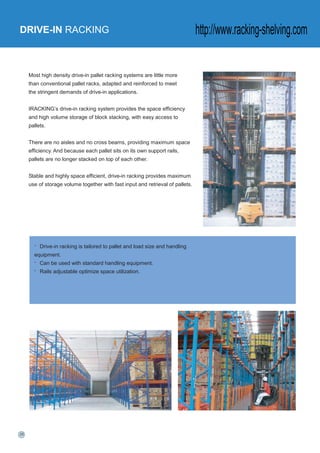 DRIVE-IN RACKING
Most high density drive-in pallet racking systems are little more
than conventional pallet racks, adapted and reinforced to meet
the stringent demands of drive-in applications.
IRACKING’s drive-in racking system provides the space efficiency
and high volume storage of block stacking, with easy access to
pallets.
There are no aisles and no cross beams, providing maximum space
efficiency. And because each pallet sits on its own support rails,
pallets are no longer stacked on top of each other.
Stable and highly space efficient, drive-in racking provides maximum
use of storage volume together with fast input and retrieval of pallets.
• Drive-in racking is tailored to pallet and load size and handling
equipment.
• Can be used with standard handling equipment.
• Rails adjustable optimize space utilization.
http://www.racking-shelving.com
 