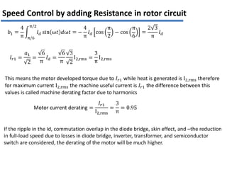 𝑏1 =
4
π
𝐼𝑑 sin ω𝑡 𝑑ω𝑡 =
π/2
π/6
−
4
π
𝐼𝑑 cos
π
2
− cos
π
6
=
2 3
π
𝐼𝑑
𝐼𝑟1 =
𝑎1
2
=
6
π
𝐼𝑑 =
6
π
3
2
I2,rms =
3
π
I2,rms
This means the motor developed torque due to 𝐼𝑟1 while heat is generated is I2,rms therefore
for maximum current I2,rms the machine useful current is 𝐼𝑟1 the difference between this
values is called machine derating factor due to harmonics
Motor current derating =
𝐼𝑟1
I2,rms
=
3
π
= 0.95
Speed Control by adding Resistance in rotor circuit
If the ripple in the Id, commutation overlap in the diode bridge, skin effect, and –the reduction
in full-load speed due to losses in diode bridge, inverter, transformer, and semiconductor
switch are considered, the derating of the motor will be much higher.
 