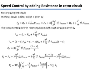 Motor equivalent circuit
𝑃
𝑔 = 𝑃𝑚 + 3𝐼𝑟𝑚𝑠
2 𝑅𝑡𝑜𝑡𝑎𝑙 = 𝑃𝑚 + 3
π
3
2
𝐼𝑟1
2
𝑅𝑡𝑜𝑡𝑎𝑙 = 𝑃𝑚 + 3
π2
9
𝐼𝑟1
2
𝑅𝑡𝑜𝑡𝑎𝑙
𝑃𝑔1 = 𝑃
𝑔 = 𝑃𝑚 + 3
π2
9
𝐼𝑟1
2
𝑅𝑡𝑜𝑡𝑎𝑙
The total power in rotor circuit is given by
The fundamental power in rotor circuit comes through air gap is given by
𝑃𝑚 = (1 − 𝑠)𝑃𝑔1 = (1 − 𝑠)𝑃𝑚 + 3
π2
9
𝐼𝑟1
2
𝑅𝑡𝑜𝑡𝑎𝑙(1 − 𝑠)
𝑃𝑚 = 3
π
3
2
𝐼𝑟1
2
𝑅𝑡𝑜𝑡𝑎𝑙
(1 − 𝑠)
𝑠
𝑃
𝑔 = 𝑃𝑚 + 3
π2
9
𝐼𝑟1
2
𝑅𝑡𝑜𝑡𝑎𝑙 = 3
π2
9
𝐼𝑟1
2
𝑅𝑡𝑜𝑡𝑎𝑙
(1 − 𝑠)
𝑠
+ 3
π2
9
𝐼𝑟1
2
𝑅𝑡𝑜𝑡𝑎𝑙
𝑃
𝑔 = 3𝐼𝑟1
2
π2
9
− 1 𝑅𝑡𝑜𝑡𝑎𝑙 +
𝑅𝑡𝑜𝑡𝑎𝑙
𝑠
= 3𝐼𝑟1
2
𝑅𝑒
Speed Control by adding Resistance in rotor circuit
 