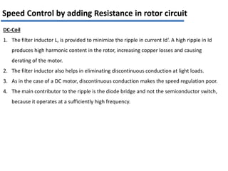 DC-Coil
1. The filter inductor L, is provided to minimize the ripple in current Id‘. A high ripple in Id
produces high harmonic content in the rotor, increasing copper losses and causing
derating of the motor.
2. The filter inductor also helps in eliminating discontinuous conduction at light loads.
3. As in the case of a DC motor, discontinuous conduction makes the speed regulation poor.
4. The main contributor to the ripple is the diode bridge and not the semiconductor switch,
because it operates at a sufficiently high frequency.
Speed Control by adding Resistance in rotor circuit
 