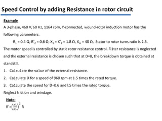 Example
A 3-phase, 460 V, 60 Hz, 1164 rpm, Y-connected, wound-rotor induction motor has the
following parameters:
R1 = 0.4 Ω, R’2 = 0.6 Ω, X1 = X’2 = 1.8 Ω, Xm = 40 Ω, Stator to rotor turns ratio is 2.5.
The motor speed is controlled by static rotor resistance control. Fi1ter resistance is neglected
and the external resistance is chosen such that at D=0, the breakdown torque is obtained at
standstill.
1. Ca1cu1ate the va1ue of the external resistance.
2. Ca1culate D for a speed of 960 rpm at 1.5 times the rated torque.
3. Ca1culate the speed for D=0.6 and l.5 times the rated torque.
Neglect friction and windage.
Speed Control by adding Resistance in rotor circuit
Note:
R’=
𝑁𝑠
𝑁𝑟
2
R
 