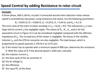 Example:
A three-phase, 460-V, 60-Hz, six-pole Y-connected wound-rotor induction motor whose
speed is controlled by slip power, using resistance and switch, has the following parameters:
Rs = 0.041 Ω, R’r = 0.044 Ω, Xs = 0.29 Ω, X’r = 0.44 Ω, and Xm = 6.1 Ω.
The turns ratio of the rotor to stator windings is nm = Nr/Ns = 0.9. The inductance Ld is very
large and its current Id has negligible ripple. The values of Rs , Rr , Xs , and Xr for the
equivalent circuit in Figure 15.2 can be considered negligible compared with the effective
impedance of Ld. The no-load loss of the motor is negligible. The losses in the rectifier,
inductor Ld, and the GTO dc converter are also negligible. The load torque, which is
proportional to speed squared, is 750 N.m at 1175 rpm.
(a) If the motor has to operate with a minimum speed of 800 rpm, determine the resistance
R. With this value of R, if the desired speed is 1050 rpm, calculate
(b) the inductor current Id
(c) the duty cycle of the dc converter D
(d) the dc voltage Vd
(e) the efficiency
(f) the input PFs of the drive.
Speed Control by adding Resistance in rotor circuit
 