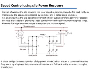 Instead of wasting the slip power in the rotor circuit resistance, it can be fed back to the ac
mains using the approach suggested by krammer ans is called static krammer.
It is also known as the slip power recovery scheme or subsynchronous converter cascade
because it is capable of providing speed control only in the subsynchronous speed range.
However for regenerative can operate supper synchronous speed.
A diode bridge converts a portion of slip power into DC which in turn is converted into line
frequency by a 3-phase line commutated inverter and fed back to the ac mains through a
transformer.
Speed Control using slip Power Recovery
 