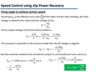Assuming 𝑎𝑚 is the effective turns ratio (
𝑁𝑠
𝑁𝑟
)of the stator and the rotor windings, the rotor
voltage is related to the stator (and line voltage VL) by
𝑉
𝑟 =
𝑠𝑉𝐿
𝑎𝑚
The dc output voltage of the three-phase rectifier is
𝑉𝑑 =
3 2
π
𝑉
𝑟 =
3 2
π
𝑠𝑉𝐿
𝑎𝑚
=
𝑠1.35𝑉𝐿
𝑎𝑚
The converter is controller in the inversion mode then the DC voltage is negative
𝑉𝑑𝑐 = −𝑉𝑑 = −
𝑠1.35𝑉𝐿
𝑎𝑚
Also the converter related to the transformer output 𝑉𝑡 and transformer turns ratio of 𝑎𝑡
𝑉𝑑𝑐 = 1.35𝑉𝑡 cos 𝛼 = 1.35
𝑉𝐿
𝑎𝑡
cos 𝛼 ∴ 𝑉𝑑𝑐 = −
𝑠1.35𝑉𝐿
𝑎𝑚
= 1.35
𝑉𝐿
𝑎𝑡
cos 𝛼
−
𝑠
𝑎𝑚
=
cos 𝛼
𝑎𝑡
∴ 𝜶 = 𝒄𝒐𝒔−𝟏
−𝒔𝒂𝒕
𝒂𝒎
Speed Control using slip Power Recovery
Firing angle to achieve certain speed
 