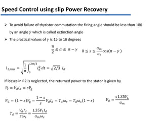 I2,rms =
1
π
𝐼𝑑
2
2π/3
0
𝑑𝑡 = 2/3 𝐼𝑑
π
2
≤ 𝛼 ≤ π − 𝛾 0 ≤ 𝑠 ≤
𝑎𝑚
𝑎𝑡
cos π − 𝛾
Speed Control using slip Power Recovery
Pr = 𝑉𝑑𝐼𝑑 = 𝑠Pg
If losses in R2 is neglected, the returned power to the stator is given by
Pd = 1 − 𝑠 Pg =
1 − 𝑠
𝑠
𝑉𝑑𝐼𝑑 = 𝑇𝑑ω𝑟 = 𝑇𝑑ω𝑠 1 − 𝑠
𝑇𝑑 =
𝑉𝑑𝐼𝑑
𝑠ω𝑠
=
1.35𝑉𝐿𝐼𝑑
𝑎𝑚ω𝑠
𝑉𝑑 =
𝑠1.35𝑉𝐿
𝑎𝑚
 To avoid failure of thyristor commutation the firing angle should be less than 180
by an angle 𝛾 which is called extinction angle
 The practical values of 𝛾 is 15 to 18 degrees
 